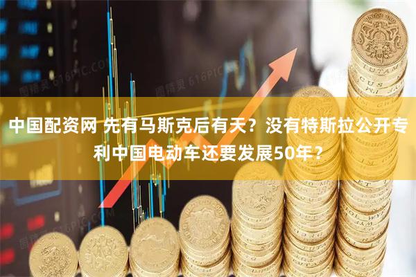 中国配资网 先有马斯克后有天？没有特斯拉公开专利中国电动车还要发展50年？