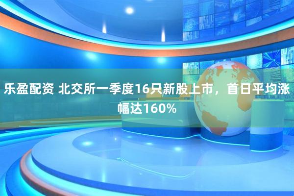 乐盈配资 北交所一季度16只新股上市，首日平均涨幅达160%