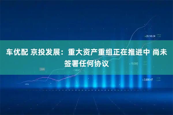 车优配 京投发展：重大资产重组正在推进中 尚未签署任何协议
