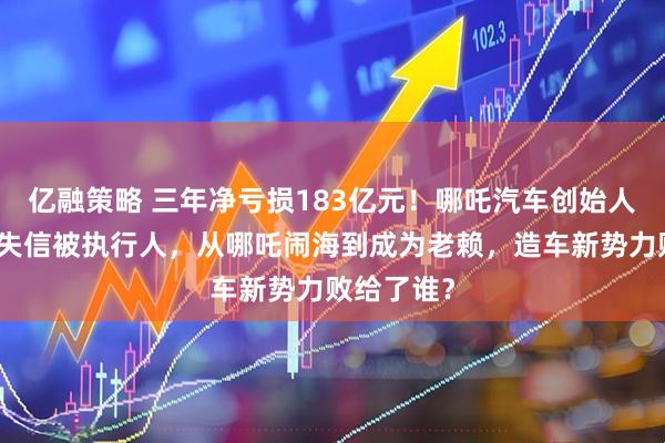 亿融策略 三年净亏损183亿元！哪吒汽车创始人已被列为失信被执行人，从哪吒闹海到成为老赖，造车新势力败给了谁？